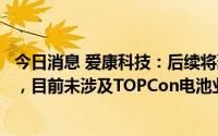 今日消息 爱康科技：后续将聚焦发展HJT光伏电池组件制造，目前未涉及TOPCon电池业务