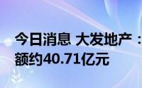 今日消息 大发地产：1至7月累计合同销售金额约40.71亿元