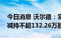 今日消息 沃尔德：实控人一致行动人拟合计减持不超132.26万股