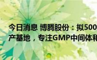 今日消息 博腾股份：拟5000万欧元投建斯洛文尼亚研发生产基地，专注GMP中间体和原料药生产工艺开发等