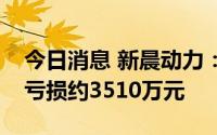今日消息 新晨动力：上半年录得除所得税前亏损约3510万元
