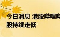 今日消息 港股哔哩哔哩跌超10%，回港中概股持续走低