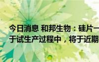 今日消息 和邦生物：硅片一期项目启动规模1.5-2GW尚属于试生产过程中，将于近期投产