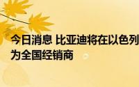 今日消息 比亚迪将在以色列销售新能源汽车，指定Shlomo为全国经销商