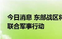 今日消息 东部战区将在台岛周边开展一系列联合军事行动