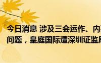 今日消息 涉及三会运作、内幕信息知情人登记管理等不规范问题，皇庭国际遭深圳证监局责令改正