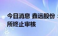 今日消息 鑫远股份：创业板IPO申请获深交所终止审核