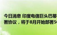 今日消息 印度电信巨头巴蒂电信同爱立信、诺基亚和三星签署协议，将于8月开始部署5G
