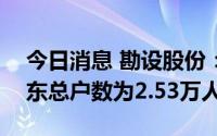 今日消息 勘设股份：截至7月29日，公司股东总户数为2.53万人