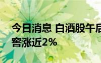 今日消息 白酒股午后走高，口子窖、泸州老窖涨近2%