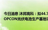 今日消息 沐邦高科：拟44.75亿元成立子公司投建10GW TOPCON光伏电池生产基地项目