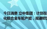 今日消息 立中集团：计划在墨西哥新建年产360万只超轻量化铝合金车轮产能，规避欧盟、印度等国家的高额反倾销税