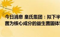 今日消息 皇氏集团：拟下半年上市以hsry1301鼠李糖乳杆菌为核心成分的益生菌固体饮料产品