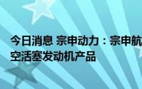 今日消息 宗申动力：宗申航发公司主要生产2-200马力段航空活塞发动机产品