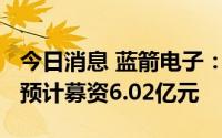 今日消息 蓝箭电子：拟冲刺创业板IPO上市，预计募资6.02亿元