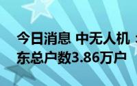 今日消息 中无人机：截至7月30日，公司股东总户数3.86万户