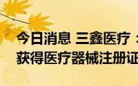 今日消息 三鑫医疗：PTA高压球囊扩张导管获得医疗器械注册证