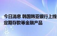 今日消息 韩国韩亚银行上线微信小程序提供线上服务，销售定期存款等金融产品
