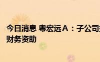 今日消息 粤宏远Ａ：子公司拟参与万亨地产增资扩股并提供财务资助