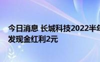 今日消息 长城科技2022半年度利润分配方案：拟每10股派发现金红利2元