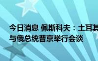 今日消息 佩斯科夫：土耳其总统埃尔多安5日将到访索契，与俄总统普京举行会谈