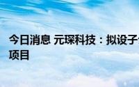 今日消息 元琛科技：拟设子公司并建设元琛材料研究设计院项目