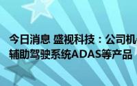 今日消息 盛视科技：公司机器视觉产品主要包括车辆的高级辅助驾驶系统ADAS等产品
