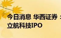 今日消息 华西证券：截至目前，公司完成了立航科技IPO