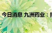 今日消息 九洲药业：拟定增募资不超25亿元
