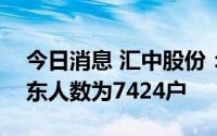 今日消息 汇中股份：截至7月29日，公司股东人数为7424户