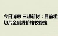 今日消息 三超新材：目前粗线和细线均处满产满销状态，硅切片金刚线价格较稳定