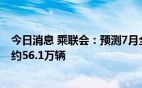 今日消息 乘联会：预测7月全国新能源狭义乘用车批发销量约56.1万辆