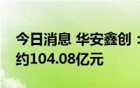 今日消息 华安鑫创：累计已定点未交付金额约104.08亿元