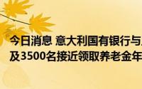 今日消息 意大利国有银行与工会就裁员数千人达成协议，涉及3500名接近领取养老金年龄的员工