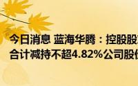 今日消息 蓝海华腾：控股股东及其一致行动人、董监高等拟合计减持不超4.82%公司股份