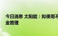 今日消息 太阳能：拟使用不超35亿元暂时闲置募资进行现金管理