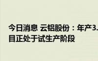 今日消息 云铝股份：年产3.5万吨新能源动力电池用铝箔项目正处于试生产阶段