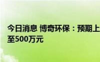 今日消息 博奇环保：预期上半年期内溢利将下降至200万元至500万元