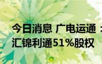 今日消息 广电运通：控股子公司拟挂牌转让汇锦利通51%股权