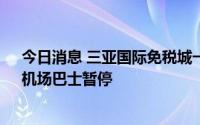 今日消息 三亚国际免税城一期、二期8月5日起临时闭店，机场巴士暂停