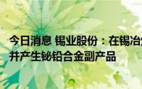 今日消息 锡业股份：在锡冶炼过程中回收原料中杂质铋元素并产生铋铅合金副产品