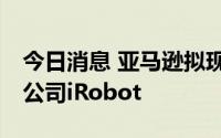 今日消息 亚马逊拟现金17亿美元收购机器人公司iRobot