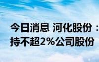 今日消息 河化股份：第3、4大股东拟合计减持不超2%公司股份