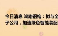 今日消息 鸿路钢构：拟与全资子公司合计出资8000万元设子公司，加速绿色智能装配基地等项目合作