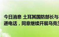今日消息 土耳其国防部长与乌克兰国防部长及基础设施部长通电话，同意继续开展乌克兰粮食外运工作
