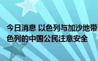 今日消息 以色列与加沙地带局势紧张升级，中使馆提醒在以色列的中国公民注意安全