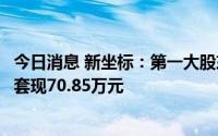 今日消息 新坐标：第一大股东及董监高减持期间届满，合计套现70.85万元