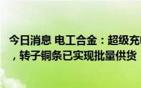 今日消息 电工合金：超级充电桩用高导电铜排已小批量供货，转子铜条已实现批量供货