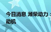 今日消息 潍柴动力：发布三款全新大马力发动机