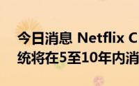 今日消息 Netflix CEO预测传统电视节目系统将在5至10年内消亡